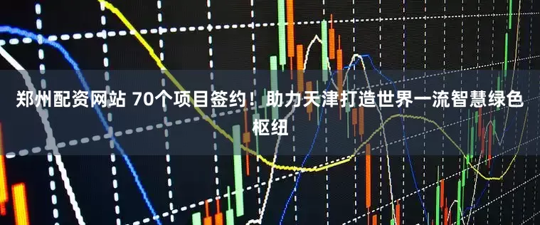 郑州配资网站 70个项目签约！助力天津打造世界一流智慧绿色枢纽