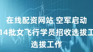 在线配资网站 空军启动第14批女飞行学员招收选拔工作