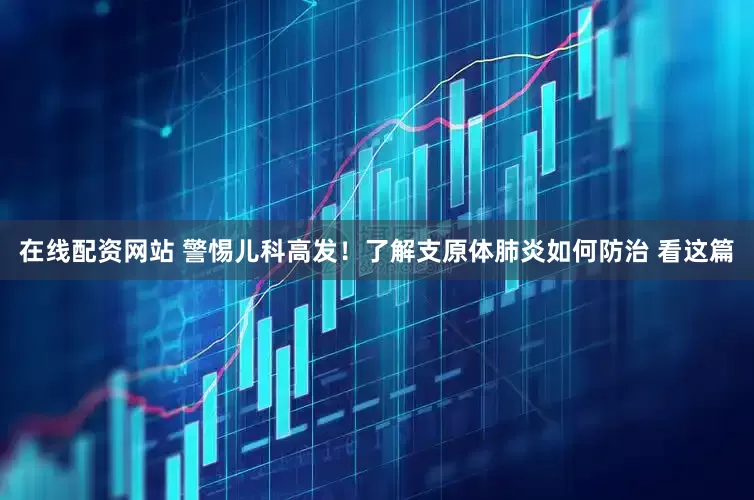 在线配资网站 警惕儿科高发！了解支原体肺炎如何防治 看这篇