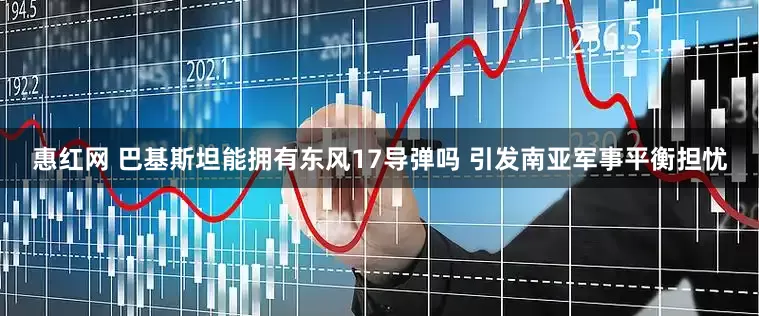 惠红网 巴基斯坦能拥有东风17导弹吗 引发南亚军事平衡担忧