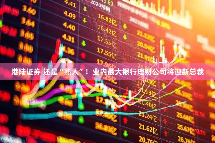 港陆证券 还是“熟人”！业内最大银行理财公司将迎新总裁