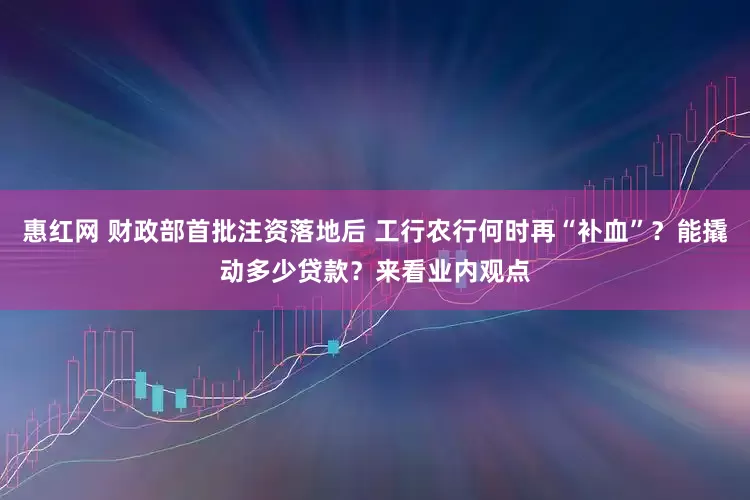 惠红网 财政部首批注资落地后 工行农行何时再“补血”？能撬动多少贷款？来看业内观点