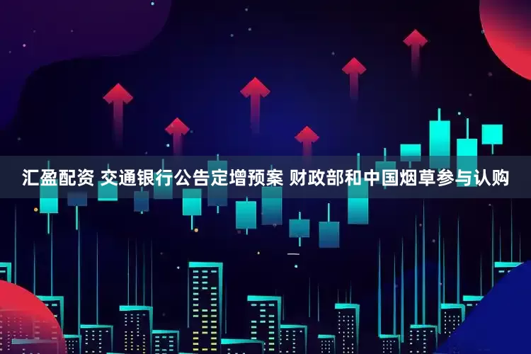 汇盈配资 交通银行公告定增预案 财政部和中国烟草参与认购