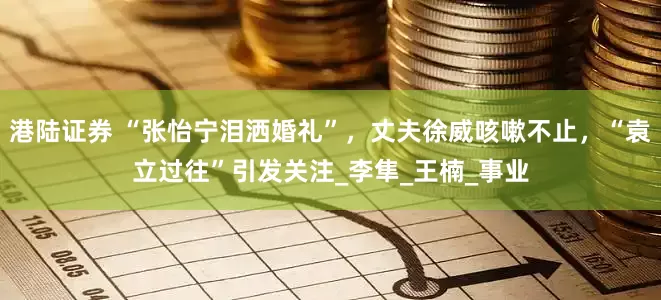 港陆证券 “张怡宁泪洒婚礼”，丈夫徐威咳嗽不止，“袁立过往”引发关注_李隼_王楠_事业