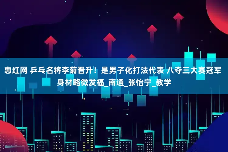 惠红网 乒乓名将李菊晋升！是男子化打法代表 八夺三大赛冠军 身材略微发福_南通_张怡宁_教学