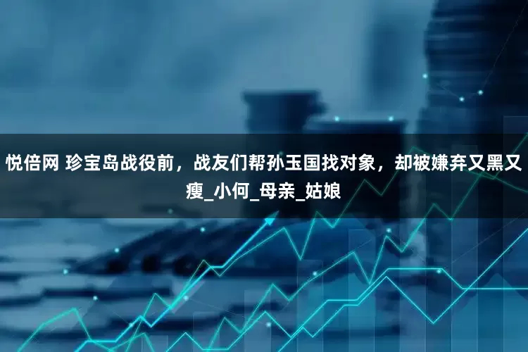 悦倍网 珍宝岛战役前，战友们帮孙玉国找对象，却被嫌弃又黑又瘦_小何_母亲_姑娘