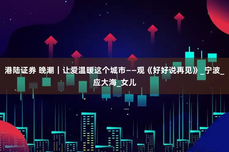 港陆证券 晚潮｜让爱温暖这个城市——观《好好说再见》_宁波_应大海_女儿