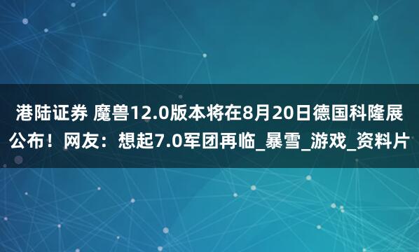港陆证券 魔兽12.0版本将在8月20日德国科隆展公布！网友：想起7.0军团再临_暴雪_游戏_资料片
