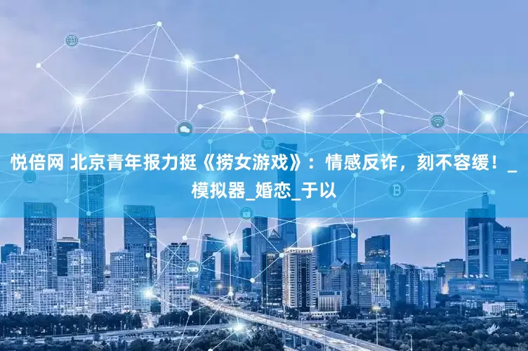 悦倍网 北京青年报力挺《捞女游戏》：情感反诈，刻不容缓！_模拟器_婚恋_于以