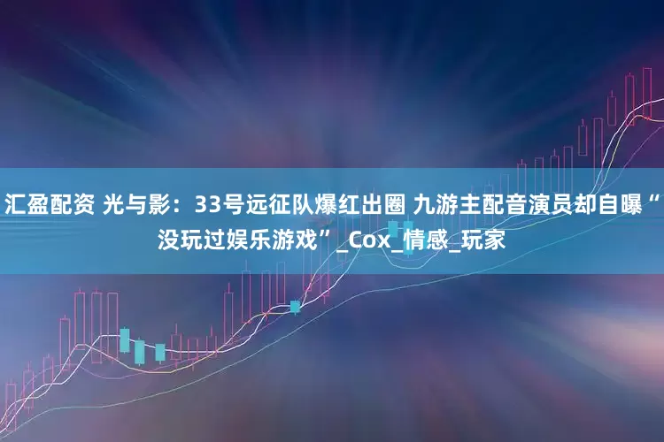 汇盈配资 光与影：33号远征队爆红出圈 九游主配音演员却自曝“没玩过娱乐游戏”_Cox_情感_玩家
