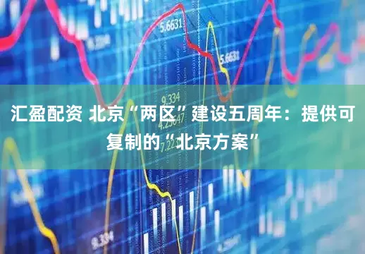 汇盈配资 北京“两区”建设五周年：提供可复制的“北京方案”