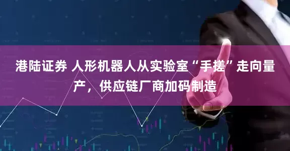 港陆证券 人形机器人从实验室“手搓”走向量产，供应链厂商加码制造