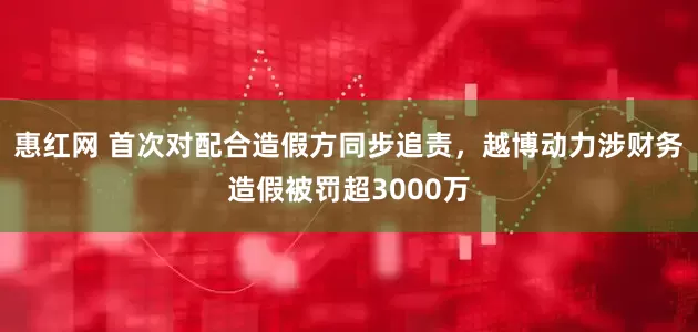 惠红网 首次对配合造假方同步追责，越博动力涉财务造假被罚超3000万