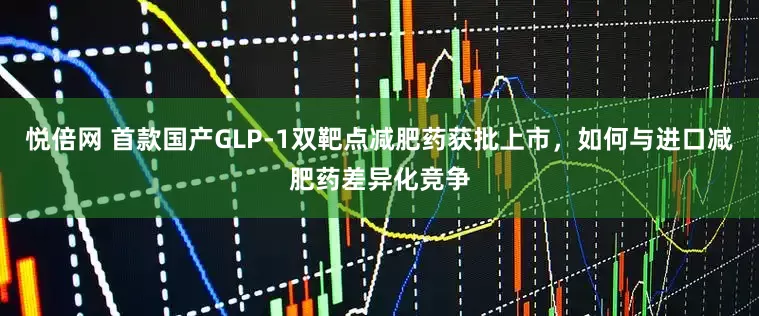 悦倍网 首款国产GLP-1双靶点减肥药获批上市，如何与进口减肥药差异化竞争
