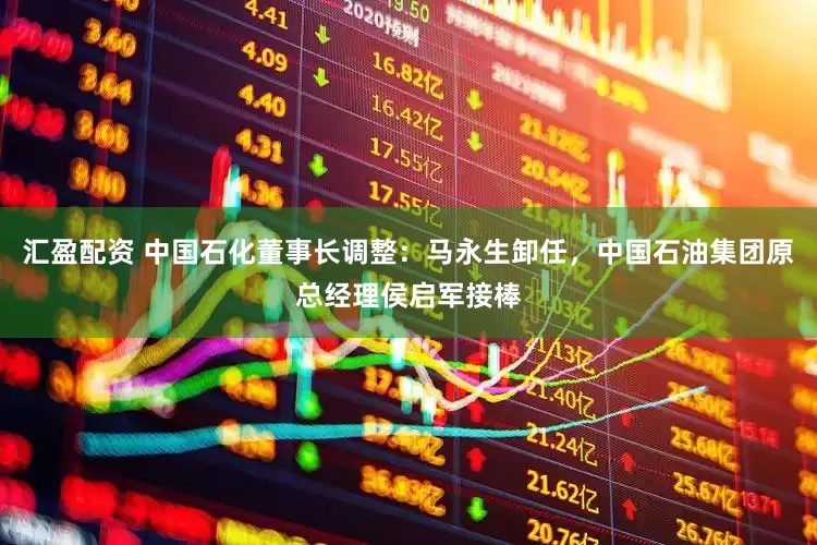 汇盈配资 中国石化董事长调整：马永生卸任，中国石油集团原总经理侯启军接棒