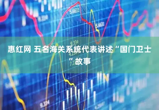 惠红网 五名海关系统代表讲述“国门卫士”故事