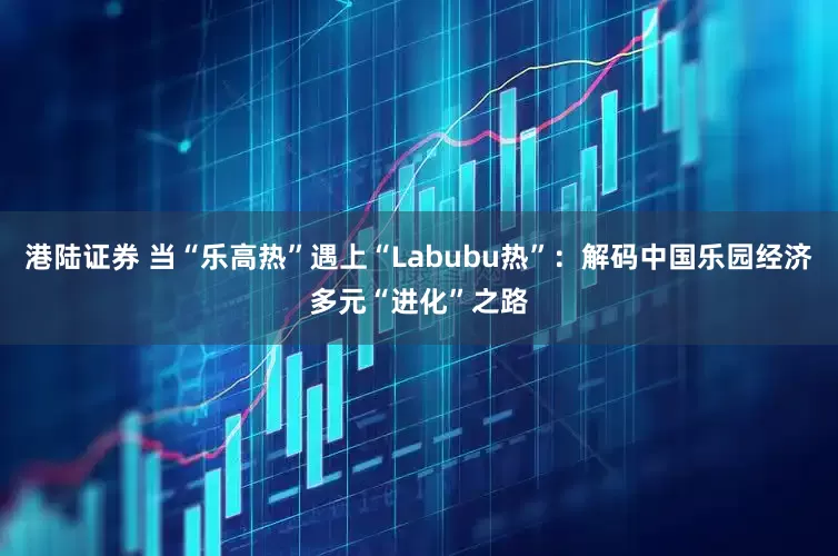 港陆证券 当“乐高热”遇上“Labubu热”：解码中国乐园经济多元“进化”之路