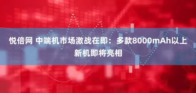 悦倍网 中端机市场激战在即：多款8000mAh以上新机即将亮相