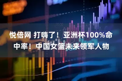 悦倍网 打嗨了！亚洲杯100%命中率！中国女篮未来领军人物