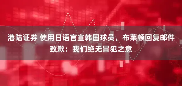 港陆证券 使用日语官宣韩国球员，布莱顿回复邮件致歉：我们绝无冒犯之意
