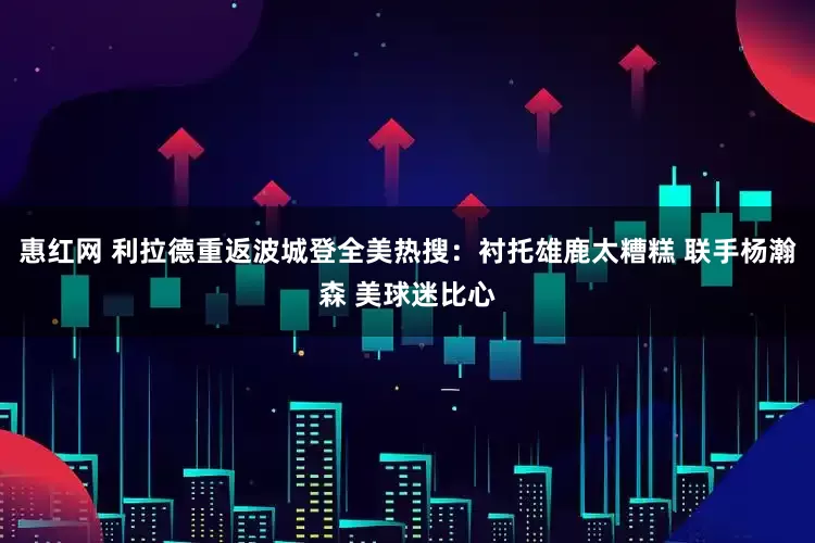 惠红网 利拉德重返波城登全美热搜：衬托雄鹿太糟糕 联手杨瀚森 美球迷比心