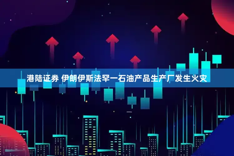 港陆证券 伊朗伊斯法罕一石油产品生产厂发生火灾