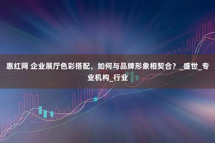 惠红网 企业展厅色彩搭配，如何与品牌形象相契合？_盛世_专业机构_行业