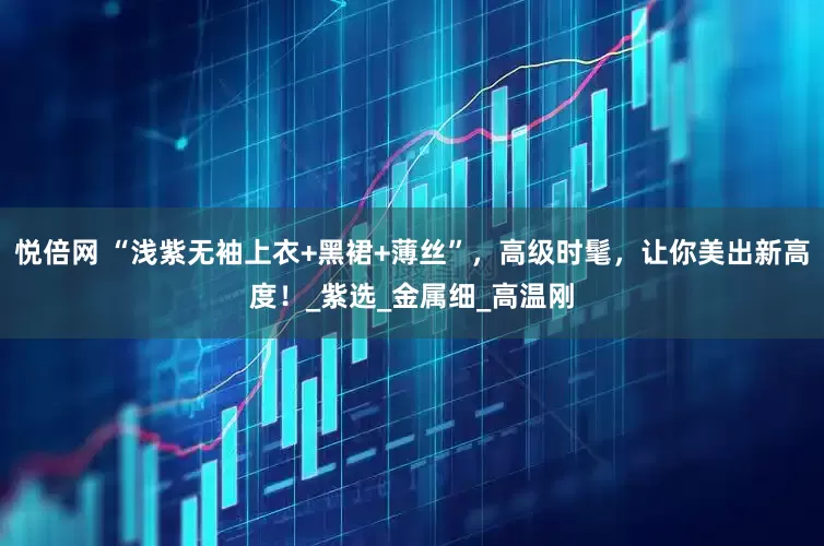 悦倍网 “浅紫无袖上衣+黑裙+薄丝”，高级时髦，让你美出新高度！_紫选_金属细_高温刚